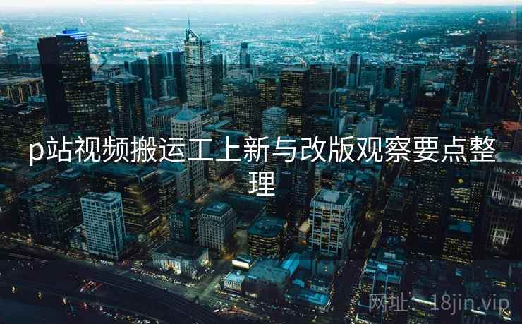 p站视频搬运工上新与改版观察要点整理