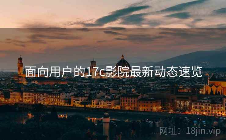 面向用户的17c影院最新动态速览